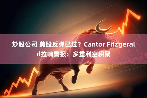炒股公司 美股反弹已过？Cantor Fitzgerald拉响警报：多重利空积聚