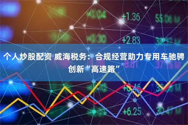 个人炒股配资 威海税务：合规经营助力专用车驰骋创新“高速路”