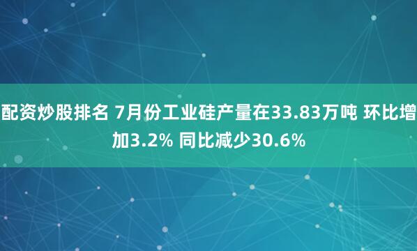 配资炒股排名 7月份工业硅产量在33.83万吨 环比增加3.2% 同比减少30.6%