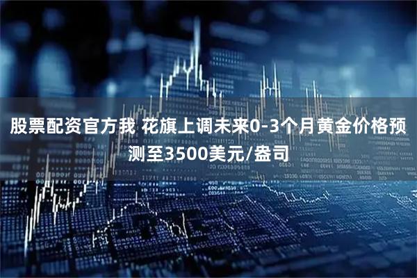 股票配资官方我 花旗上调未来0-3个月黄金价格预测至3500美元/盎司