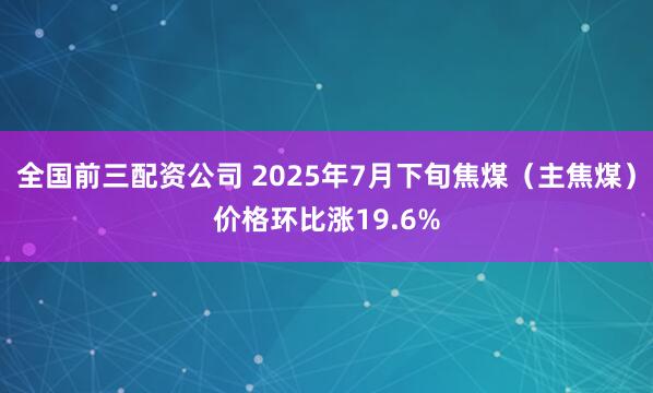 全国前三配资公司 2025年7月下旬焦煤（主焦煤）价格环比涨19.6%