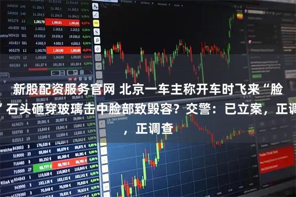 新股配资服务官网 北京一车主称开车时飞来“脸大”石头砸穿玻璃击中脸部致毁容？交警：已立案，正调查