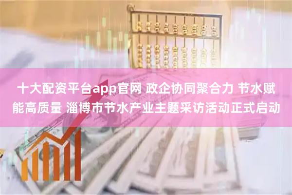十大配资平台app官网 政企协同聚合力 节水赋能高质量 淄博市节水产业主题采访活动正式启动