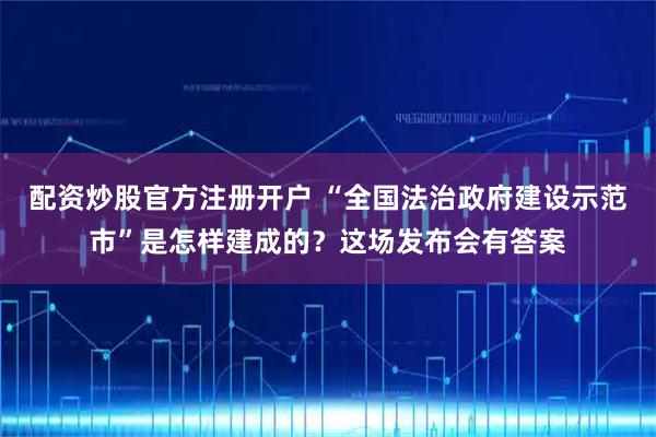 配资炒股官方注册开户 “全国法治政府建设示范市”是怎样建成的？这场发布会有答案
