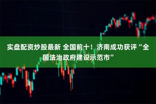 实盘配资炒股最新 全国前十！济南成功获评“全国法治政府建设示范市”