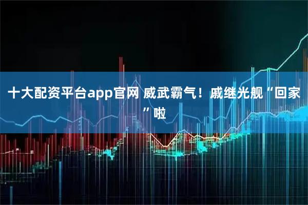 十大配资平台app官网 威武霸气！戚继光舰“回家”啦